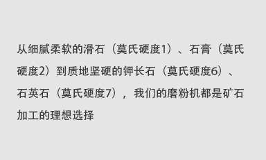 從細(xì)膩柔軟的滑石（莫氏硬度1）、石膏（莫氏硬度2）到質(zhì)地堅(jiān)硬的鉀長(zhǎng)石（莫氏硬度6）、石英石（莫氏硬度7），我們的磨粉機(jī)都是礦石加工的理想選擇。